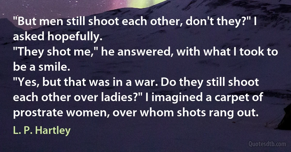 "But men still shoot each other, don't they?" I asked hopefully.
"They shot me," he answered, with what I took to be a smile.
"Yes, but that was in a war. Do they still shoot each other over ladies?" I imagined a carpet of prostrate women, over whom shots rang out. (L. P. Hartley)