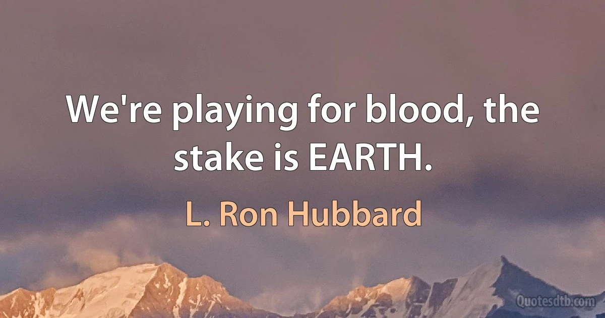 We're playing for blood, the stake is EARTH. (L. Ron Hubbard)