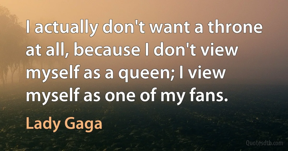 I actually don't want a throne at all, because I don't view myself as a queen; I view myself as one of my fans. (Lady Gaga)