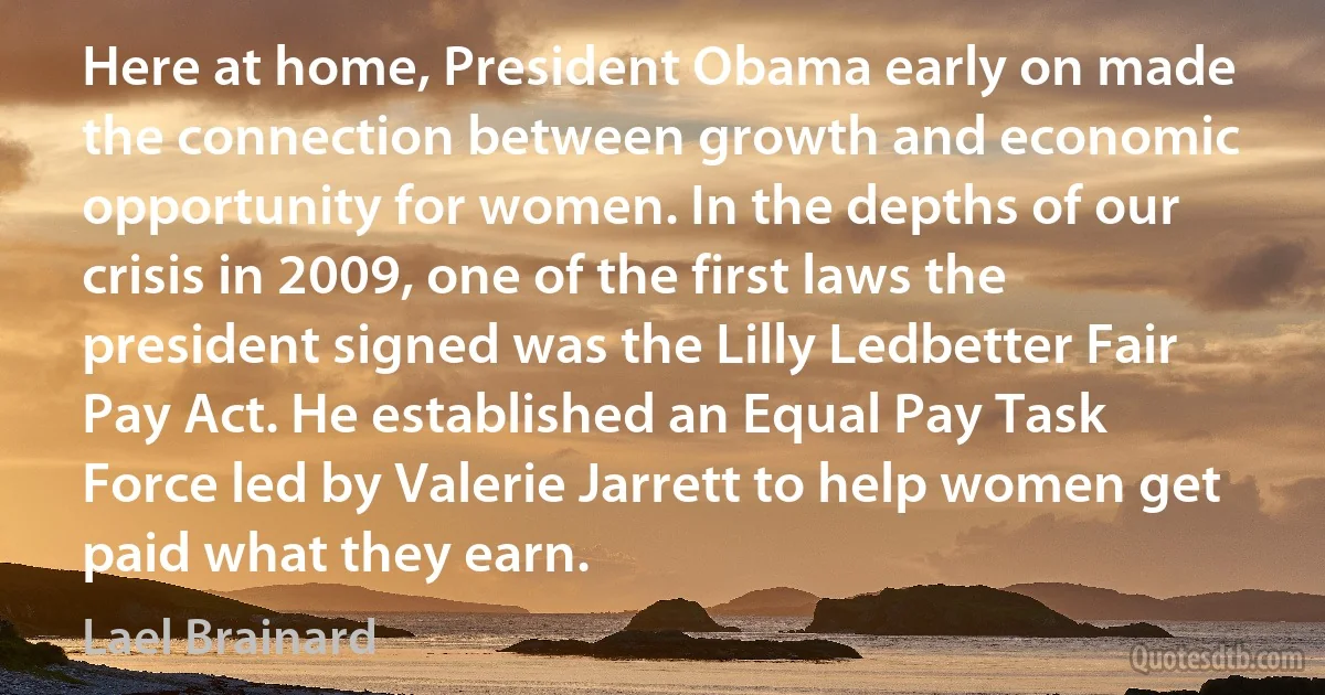 Here at home, President Obama early on made the connection between growth and economic opportunity for women. In the depths of our crisis in 2009, one of the first laws the president signed was the Lilly Ledbetter Fair Pay Act. He established an Equal Pay Task Force led by Valerie Jarrett to help women get paid what they earn. (Lael Brainard)