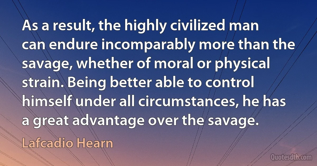 As a result, the highly civilized man can endure incomparably more than the savage, whether of moral or physical strain. Being better able to control himself under all circumstances, he has a great advantage over the savage. (Lafcadio Hearn)