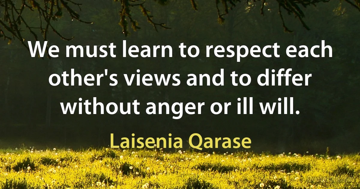 We must learn to respect each other's views and to differ without anger or ill will. (Laisenia Qarase)