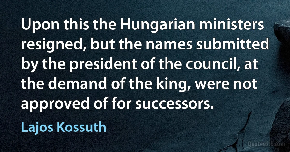 Upon this the Hungarian ministers resigned, but the names submitted by the president of the council, at the demand of the king, were not approved of for successors. (Lajos Kossuth)