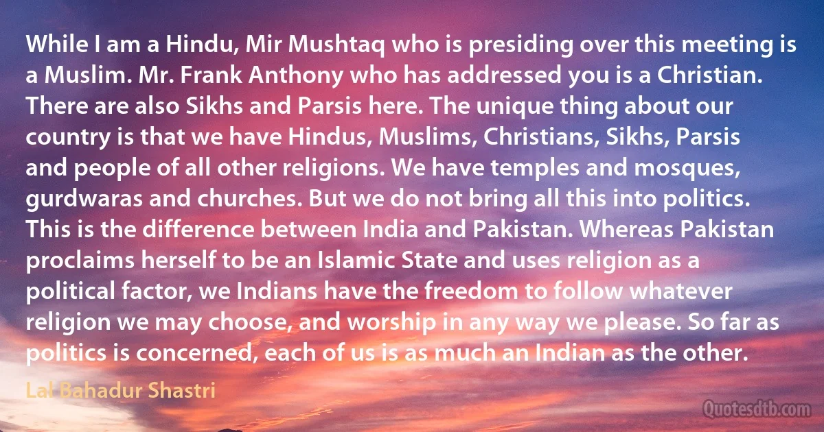 While I am a Hindu, Mir Mushtaq who is presiding over this meeting is a Muslim. Mr. Frank Anthony who has addressed you is a Christian. There are also Sikhs and Parsis here. The unique thing about our country is that we have Hindus, Muslims, Christians, Sikhs, Parsis and people of all other religions. We have temples and mosques, gurdwaras and churches. But we do not bring all this into politics. This is the difference between India and Pakistan. Whereas Pakistan proclaims herself to be an Islamic State and uses religion as a political factor, we Indians have the freedom to follow whatever religion we may choose, and worship in any way we please. So far as politics is concerned, each of us is as much an Indian as the other. (Lal Bahadur Shastri)