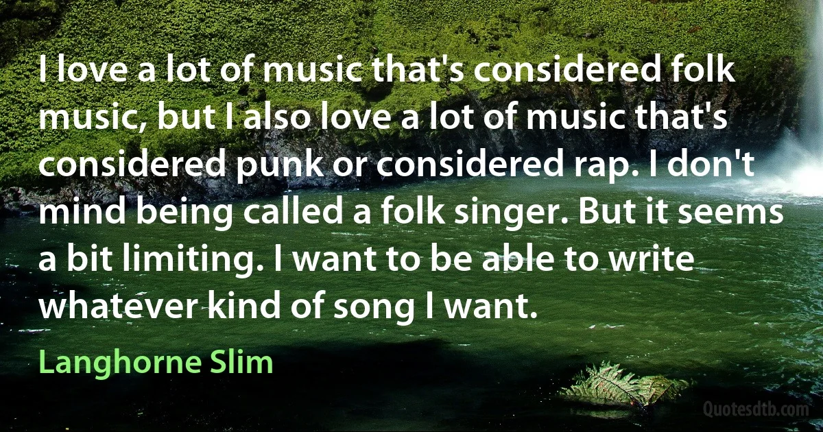 I love a lot of music that's considered folk music, but I also love a lot of music that's considered punk or considered rap. I don't mind being called a folk singer. But it seems a bit limiting. I want to be able to write whatever kind of song I want. (Langhorne Slim)