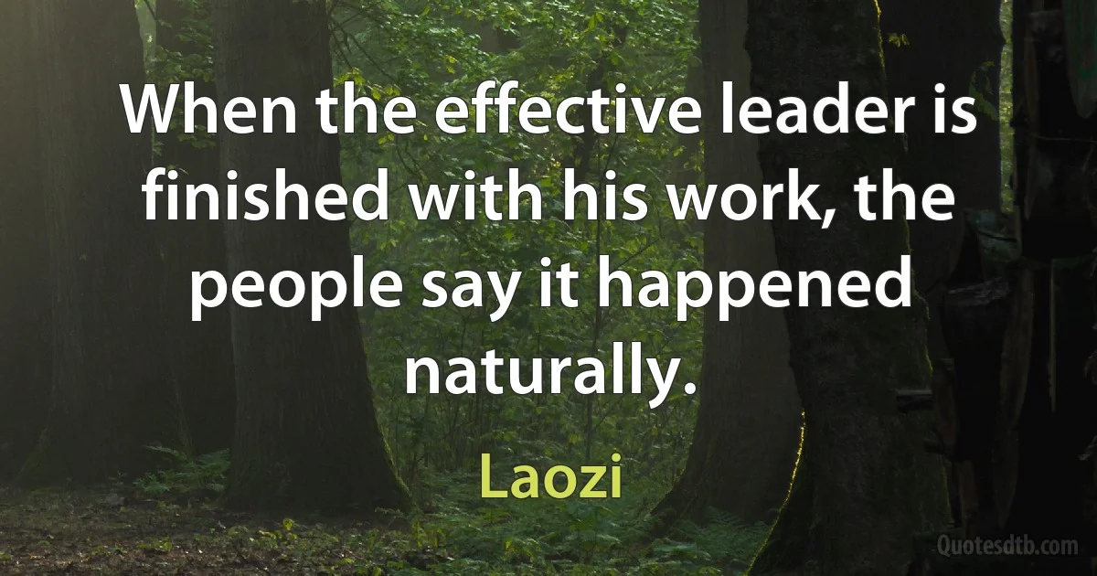 When the effective leader is finished with his work, the people say it happened naturally. (Laozi)