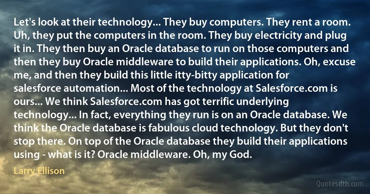 Let's look at their technology... They buy computers. They rent a room. Uh, they put the computers in the room. They buy electricity and plug it in. They then buy an Oracle database to run on those computers and then they buy Oracle middleware to build their applications. Oh, excuse me, and then they build this little itty-bitty application for salesforce automation... Most of the technology at Salesforce.com is ours... We think Salesforce.com has got terrific underlying technology... In fact, everything they run is on an Oracle database. We think the Oracle database is fabulous cloud technology. But they don't stop there. On top of the Oracle database they build their applications using - what is it? Oracle middleware. Oh, my God. (Larry Ellison)