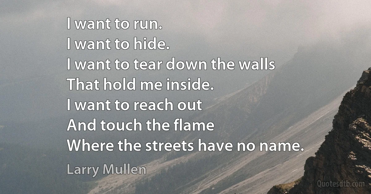 I want to run.
I want to hide.
I want to tear down the walls
That hold me inside.
I want to reach out
And touch the flame
Where the streets have no name. (Larry Mullen)