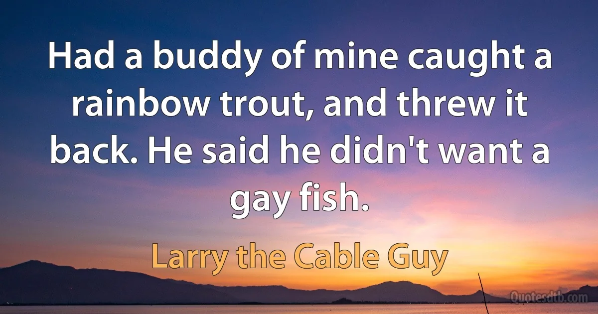 Had a buddy of mine caught a rainbow trout, and threw it back. He said he didn't want a gay fish. (Larry the Cable Guy)