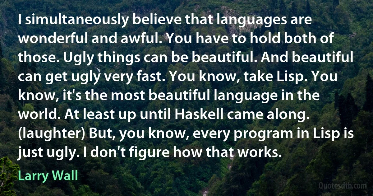 I simultaneously believe that languages are wonderful and awful. You have to hold both of those. Ugly things can be beautiful. And beautiful can get ugly very fast. You know, take Lisp. You know, it's the most beautiful language in the world. At least up until Haskell came along. (laughter) But, you know, every program in Lisp is just ugly. I don't figure how that works. (Larry Wall)