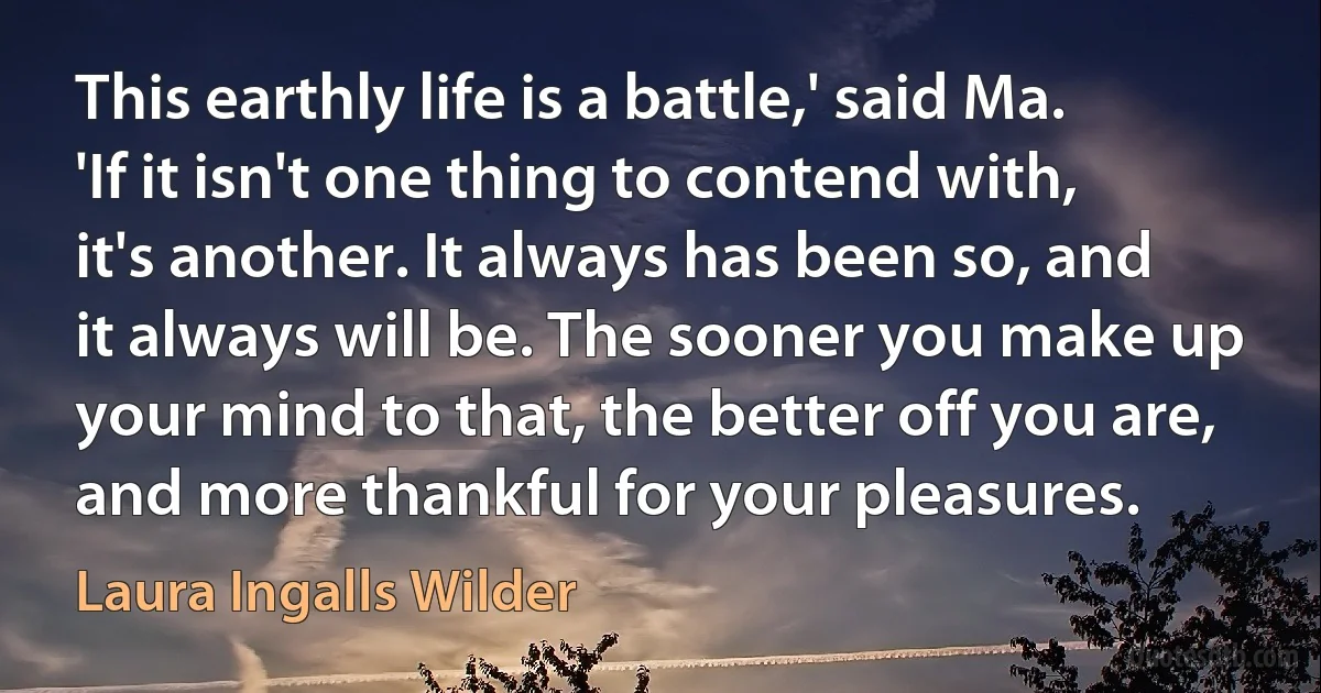 This earthly life is a battle,' said Ma. 'If it isn't one thing to contend with, it's another. It always has been so, and it always will be. The sooner you make up your mind to that, the better off you are, and more thankful for your pleasures. (Laura Ingalls Wilder)