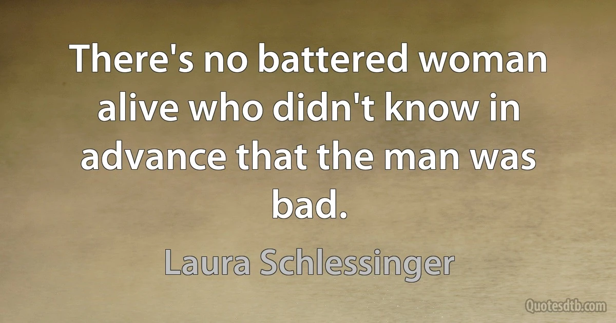 There's no battered woman alive who didn't know in advance that the man was bad. (Laura Schlessinger)