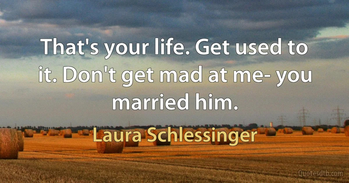 That's your life. Get used to it. Don't get mad at me- you married him. (Laura Schlessinger)