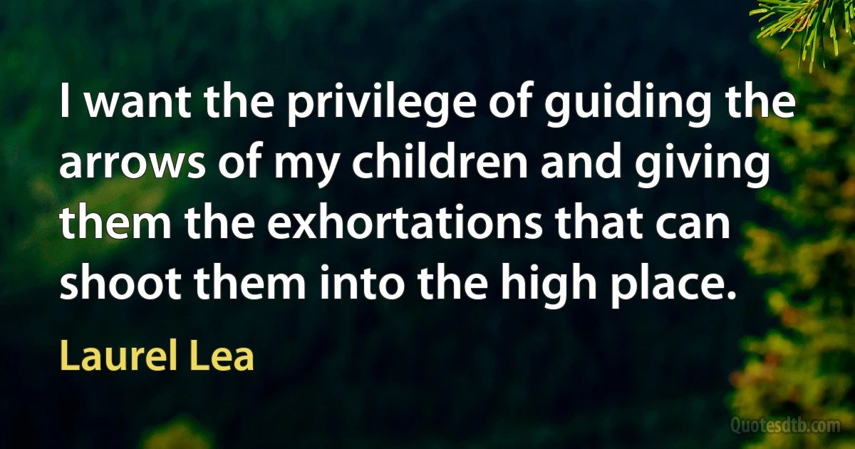 I want the privilege of guiding the arrows of my children and giving them the exhortations that can shoot them into the high place. (Laurel Lea)