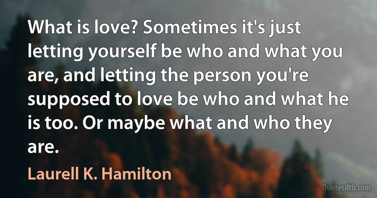 What is love? Sometimes it's just letting yourself be who and what you are, and letting the person you're supposed to love be who and what he is too. Or maybe what and who they are. (Laurell K. Hamilton)