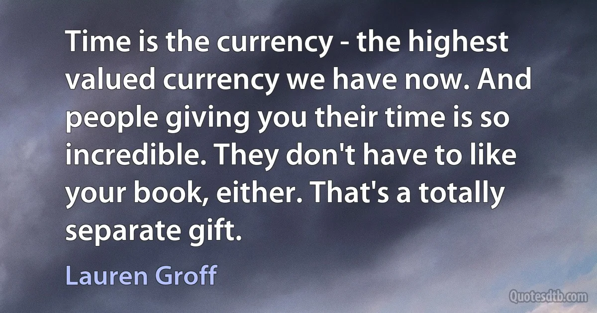 Time is the currency - the highest valued currency we have now. And people giving you their time is so incredible. They don't have to like your book, either. That's a totally separate gift. (Lauren Groff)