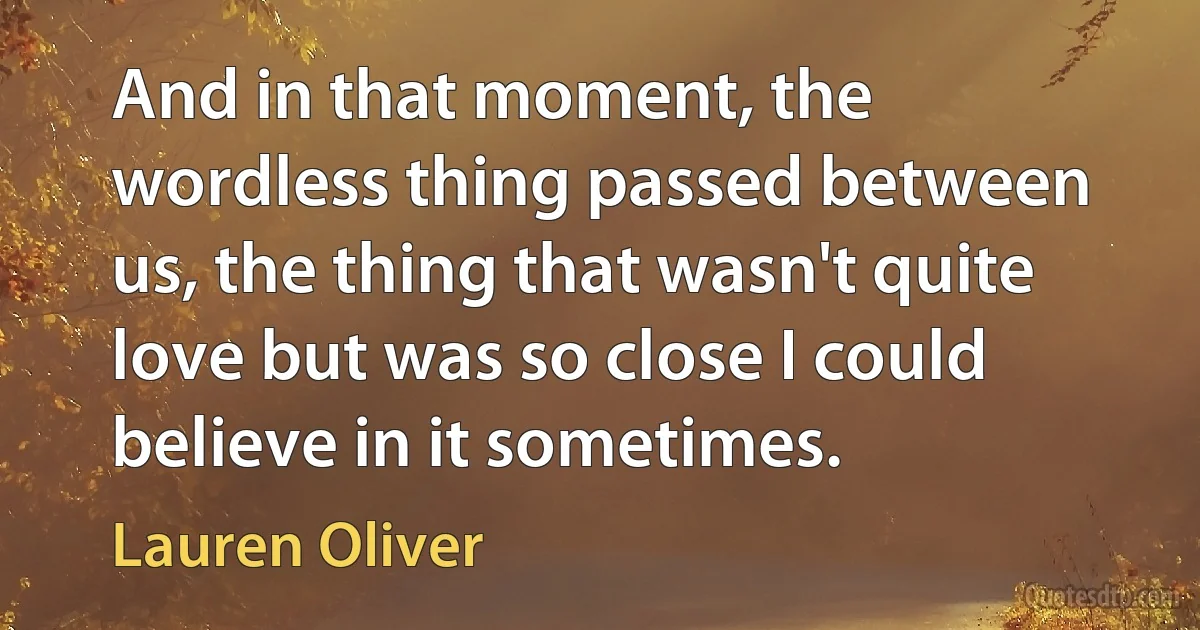 And in that moment, the wordless thing passed between us, the thing that wasn't quite love but was so close I could believe in it sometimes. (Lauren Oliver)