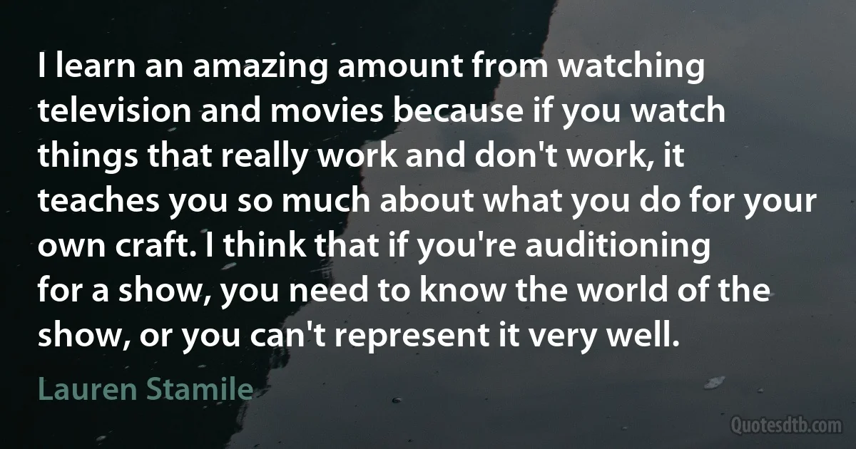 I learn an amazing amount from watching television and movies because if you watch things that really work and don't work, it teaches you so much about what you do for your own craft. I think that if you're auditioning for a show, you need to know the world of the show, or you can't represent it very well. (Lauren Stamile)