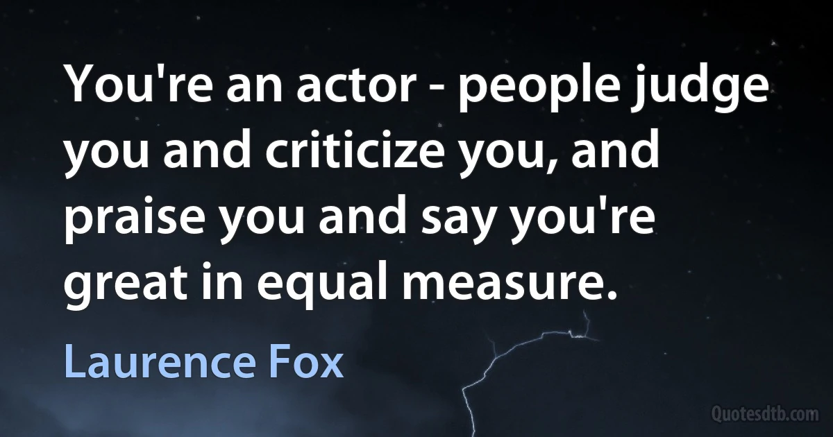 You're an actor - people judge you and criticize you, and praise you and say you're great in equal measure. (Laurence Fox)