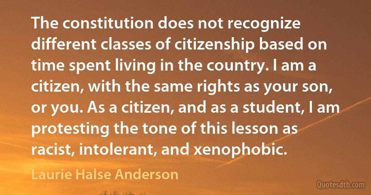 The constitution does not recognize different classes of citizenship based on time spent living in the country. I am a citizen, with the same rights as your son, or you. As a citizen, and as a student, I am protesting the tone of this lesson as racist, intolerant, and xenophobic. (Laurie Halse Anderson)