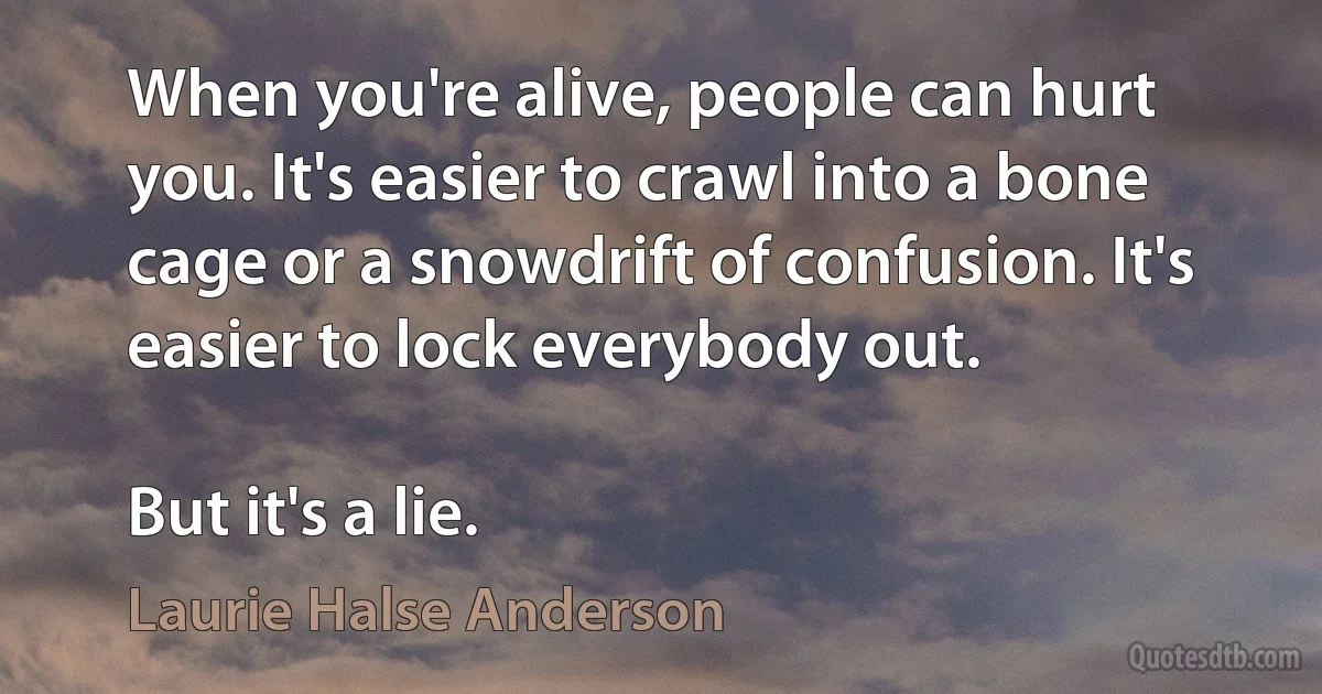 When you're alive, people can hurt you. It's easier to crawl into a bone cage or a snowdrift of confusion. It's easier to lock everybody out.

But it's a lie. (Laurie Halse Anderson)