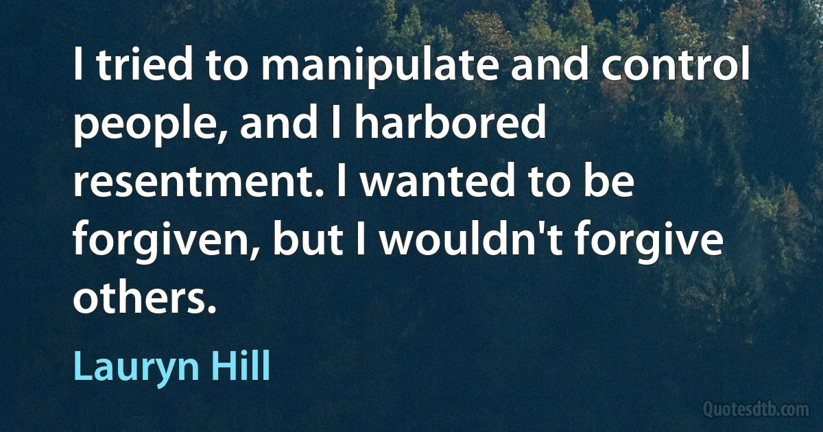 I tried to manipulate and control people, and I harbored resentment. I wanted to be forgiven, but I wouldn't forgive others. (Lauryn Hill)