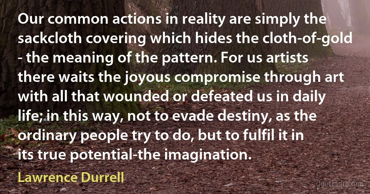 Our common actions in reality are simply the sackcloth covering which hides the cloth-of-gold - the meaning of the pattern. For us artists there waits the joyous compromise through art with all that wounded or defeated us in daily life; in this way, not to evade destiny, as the ordinary people try to do, but to fulfil it in its true potential-the imagination. (Lawrence Durrell)