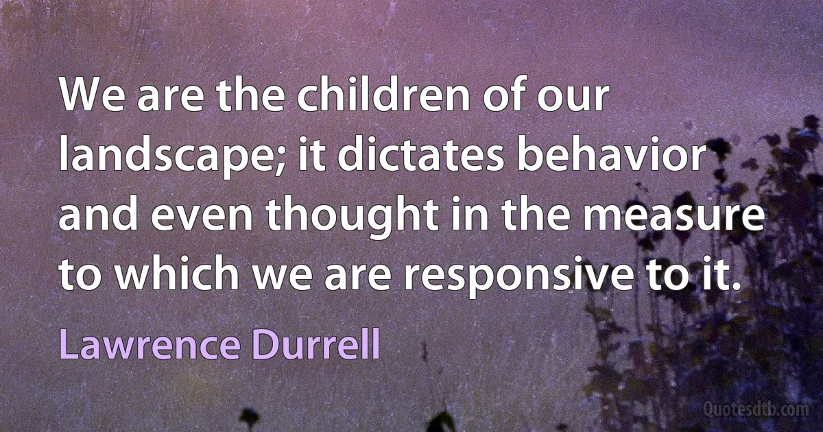 We are the children of our landscape; it dictates behavior and even thought in the measure to which we are responsive to it. (Lawrence Durrell)