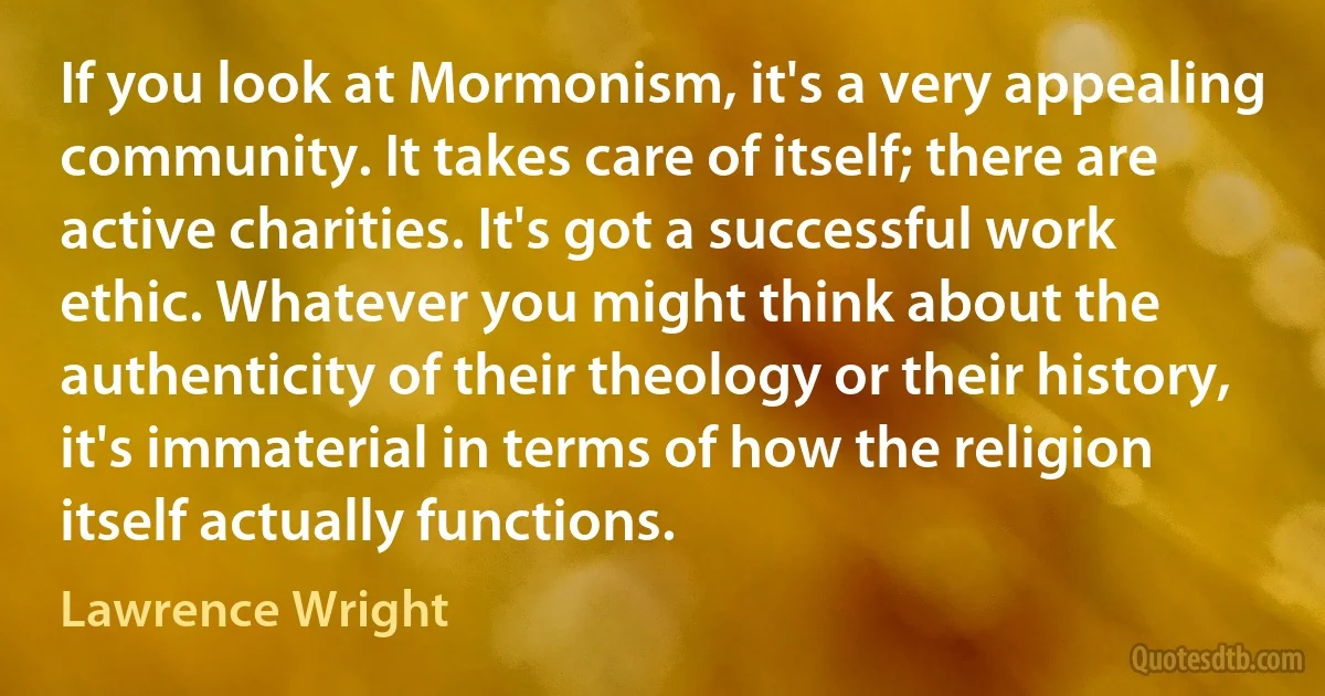 If you look at Mormonism, it's a very appealing community. It takes care of itself; there are active charities. It's got a successful work ethic. Whatever you might think about the authenticity of their theology or their history, it's immaterial in terms of how the religion itself actually functions. (Lawrence Wright)