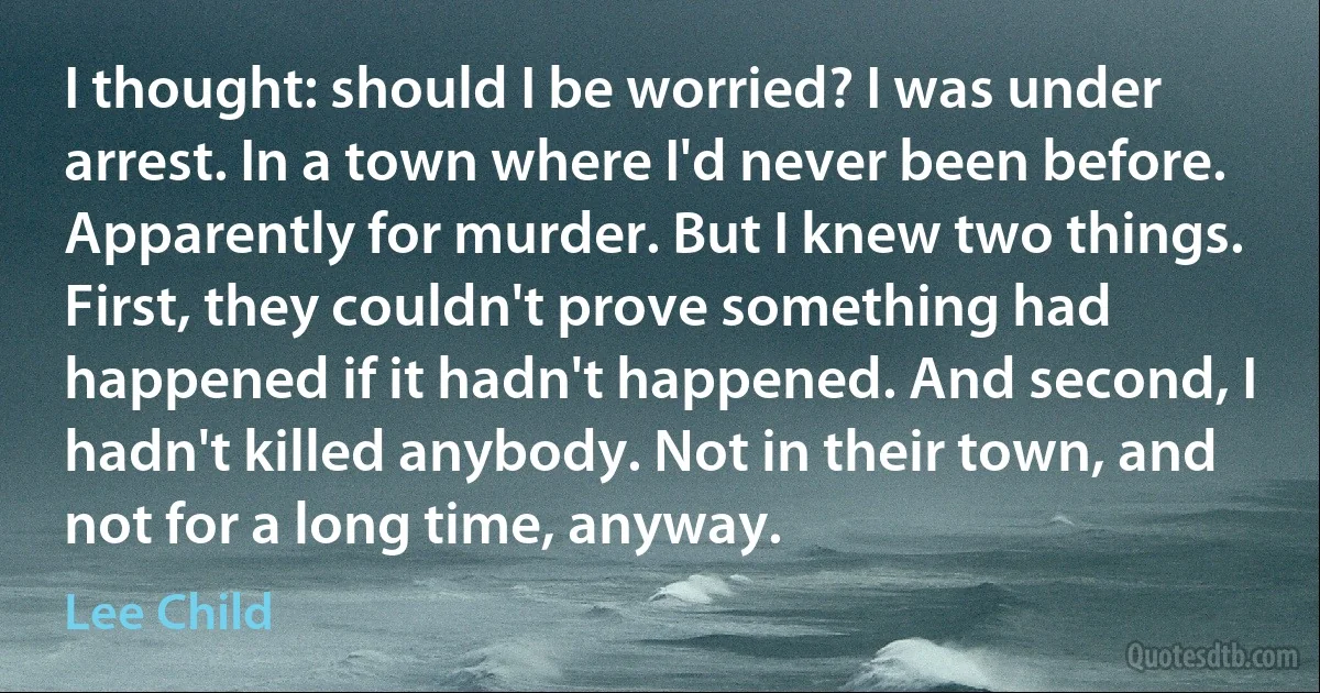 I thought: should I be worried? I was under arrest. In a town where I'd never been before. Apparently for murder. But I knew two things. First, they couldn't prove something had happened if it hadn't happened. And second, I hadn't killed anybody. Not in their town, and not for a long time, anyway. (Lee Child)