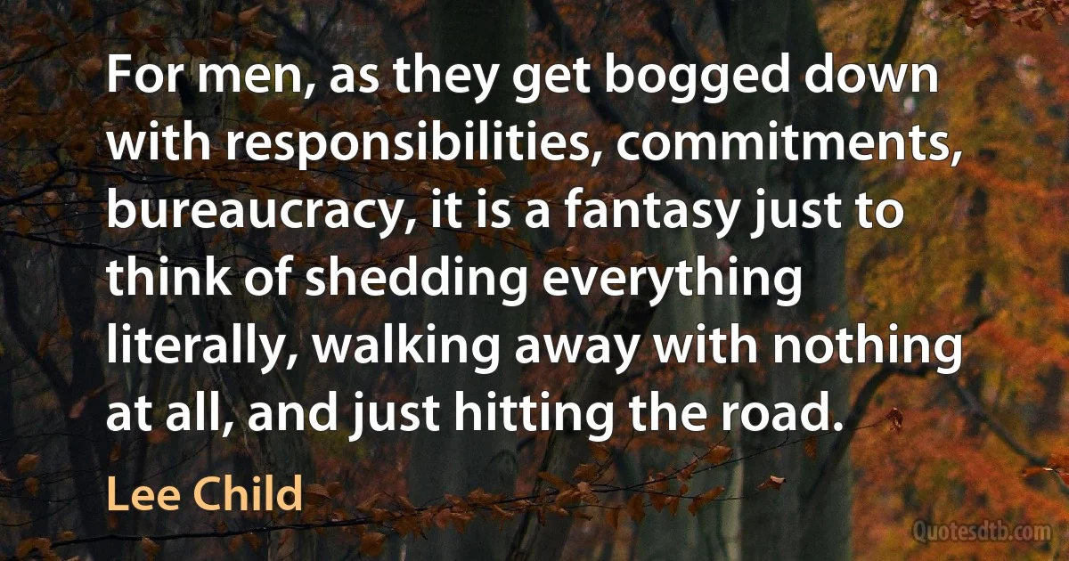 For men, as they get bogged down with responsibilities, commitments, bureaucracy, it is a fantasy just to think of shedding everything literally, walking away with nothing at all, and just hitting the road. (Lee Child)