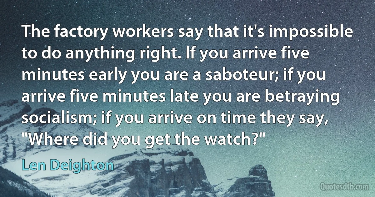 The factory workers say that it's impossible to do anything right. If you arrive five minutes early you are a saboteur; if you arrive five minutes late you are betraying socialism; if you arrive on time they say, "Where did you get the watch?" (Len Deighton)