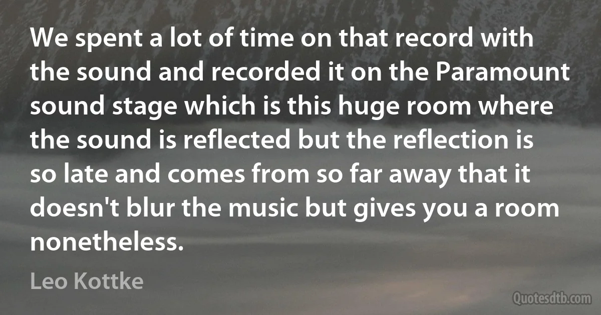 We spent a lot of time on that record with the sound and recorded it on the Paramount sound stage which is this huge room where the sound is reflected but the reflection is so late and comes from so far away that it doesn't blur the music but gives you a room nonetheless. (Leo Kottke)