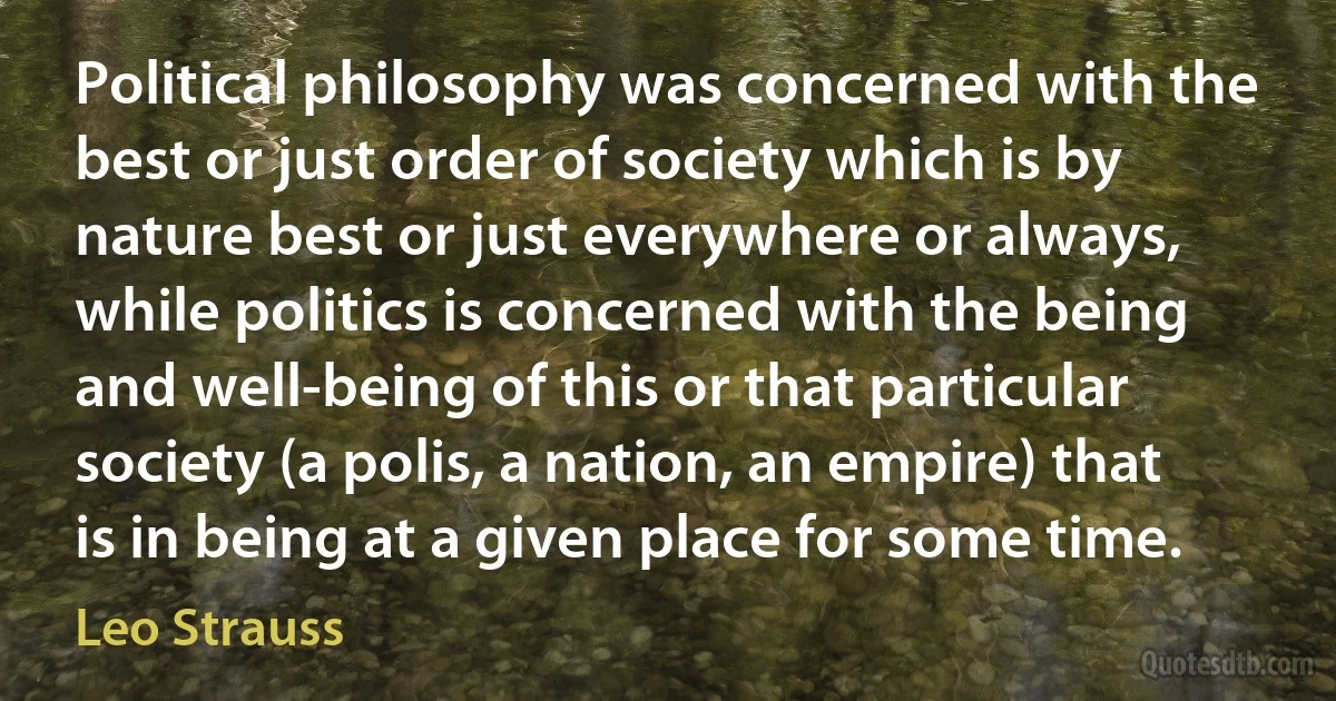 Political philosophy was concerned with the best or just order of society which is by nature best or just everywhere or always, while politics is concerned with the being and well-being of this or that particular society (a polis, a nation, an empire) that is in being at a given place for some time. (Leo Strauss)