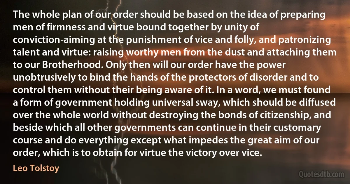 The whole plan of our order should be based on the idea of preparing men of firmness and virtue bound together by unity of conviction-aiming at the punishment of vice and folly, and patronizing talent and virtue: raising worthy men from the dust and attaching them to our Brotherhood. Only then will our order have the power unobtrusively to bind the hands of the protectors of disorder and to control them without their being aware of it. In a word, we must found a form of government holding universal sway, which should be diffused over the whole world without destroying the bonds of citizenship, and beside which all other governments can continue in their customary course and do everything except what impedes the great aim of our order, which is to obtain for virtue the victory over vice. (Leo Tolstoy)