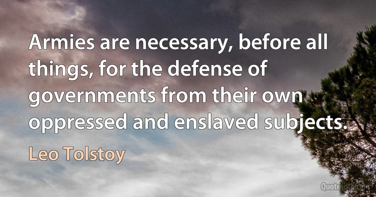 Armies are necessary, before all things, for the defense of governments from their own oppressed and enslaved subjects. (Leo Tolstoy)