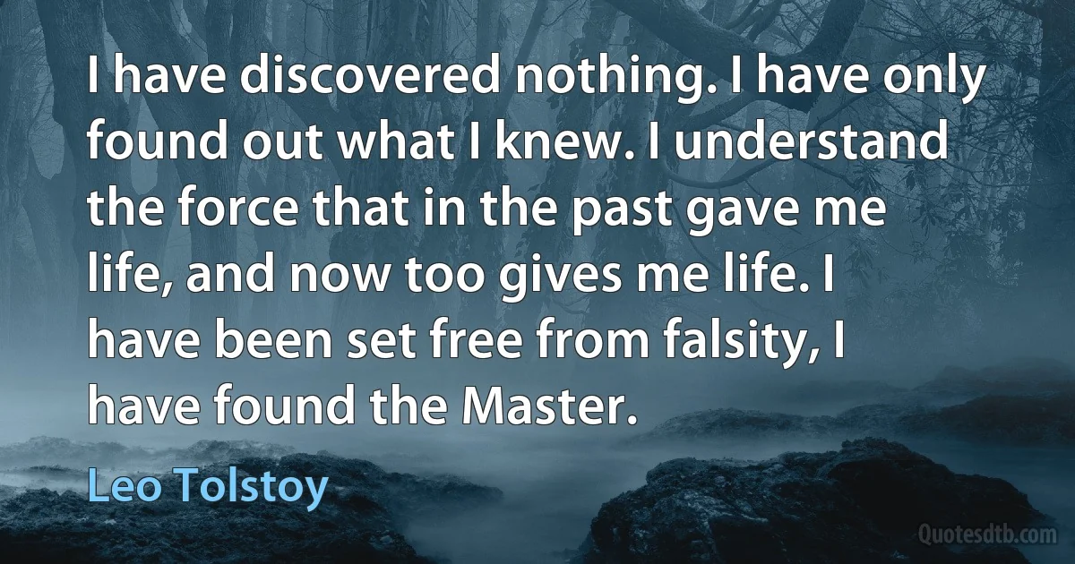 I have discovered nothing. I have only found out what I knew. I understand the force that in the past gave me life, and now too gives me life. I have been set free from falsity, I have found the Master. (Leo Tolstoy)