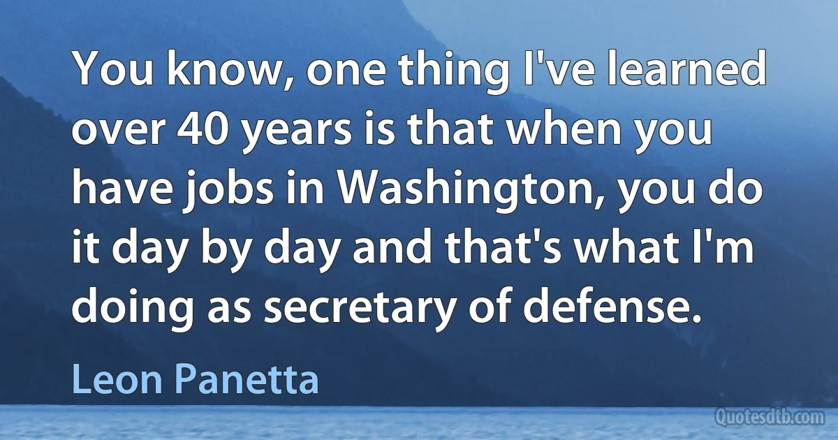 You know, one thing I've learned over 40 years is that when you have jobs in Washington, you do it day by day and that's what I'm doing as secretary of defense. (Leon Panetta)