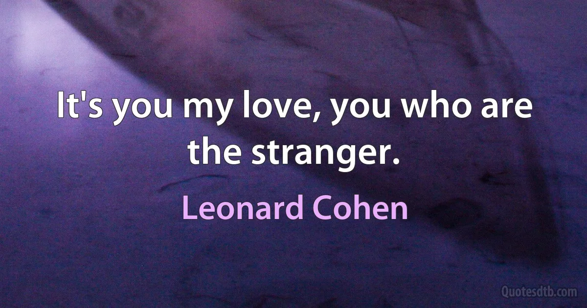 It's you my love, you who are the stranger. (Leonard Cohen)