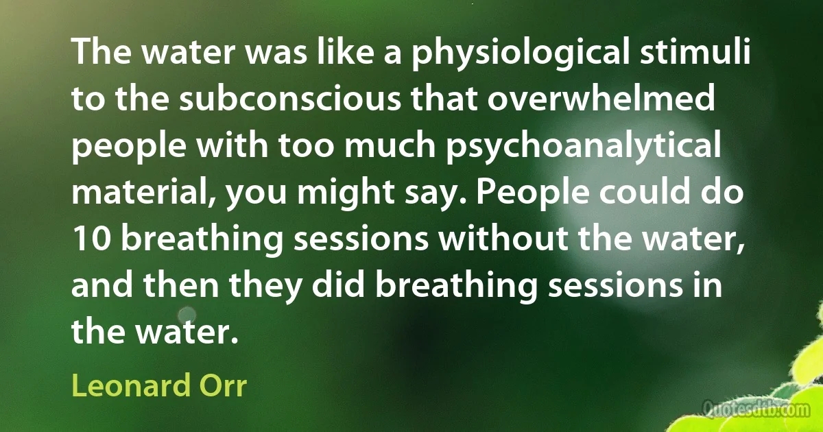 The water was like a physiological stimuli to the subconscious that overwhelmed people with too much psychoanalytical material, you might say. People could do 10 breathing sessions without the water, and then they did breathing sessions in the water. (Leonard Orr)