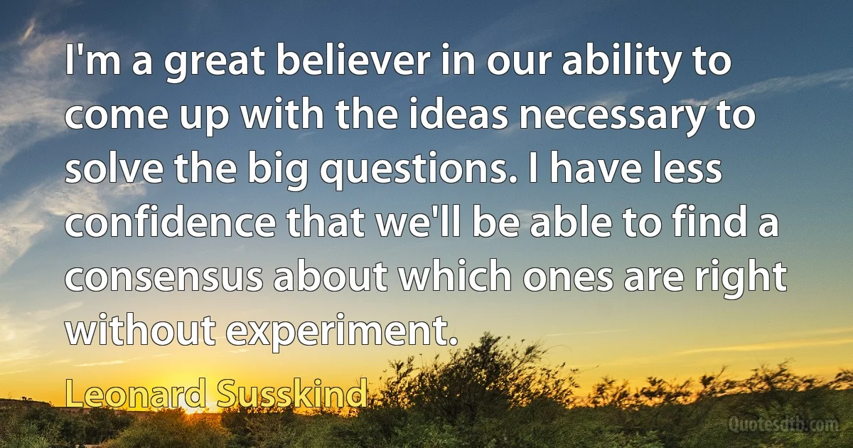 I'm a great believer in our ability to come up with the ideas necessary to solve the big questions. I have less confidence that we'll be able to find a consensus about which ones are right without experiment. (Leonard Susskind)