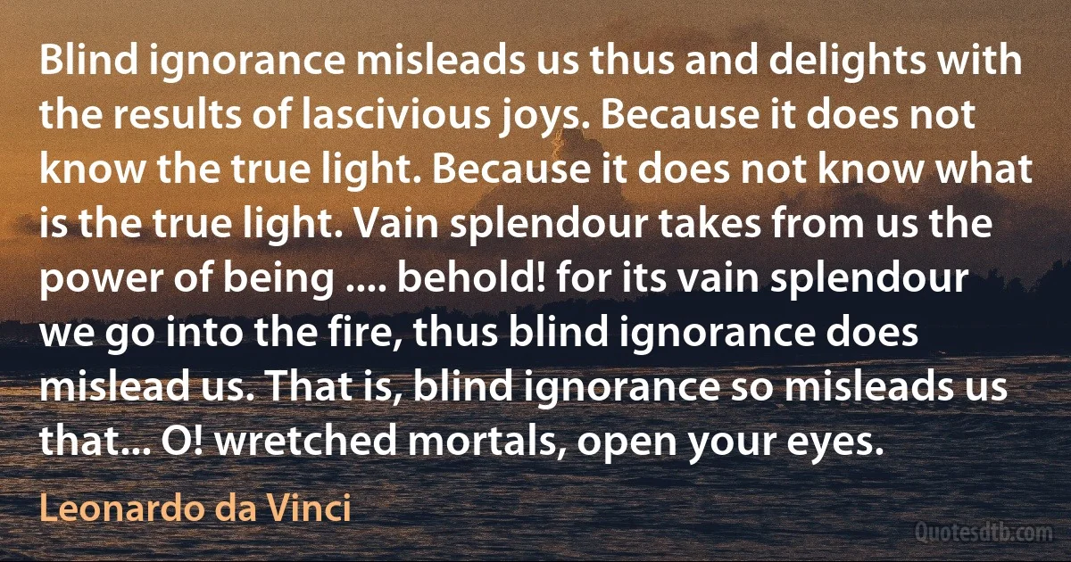 Blind ignorance misleads us thus and delights with the results of lascivious joys. Because it does not know the true light. Because it does not know what is the true light. Vain splendour takes from us the power of being .... behold! for its vain splendour we go into the fire, thus blind ignorance does mislead us. That is, blind ignorance so misleads us that... O! wretched mortals, open your eyes. (Leonardo da Vinci)