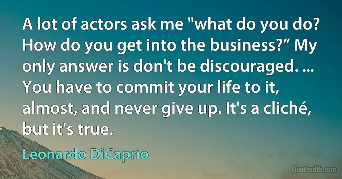 A lot of actors ask me "what do you do? How do you get into the business?” My only answer is don't be discouraged. ... You have to commit your life to it, almost, and never give up. It's a cliché, but it's true. (Leonardo DiCaprio)