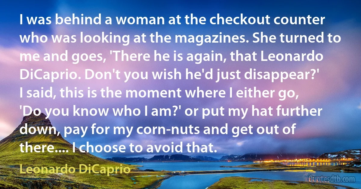 I was behind a woman at the checkout counter who was looking at the magazines. She turned to me and goes, 'There he is again, that Leonardo DiCaprio. Don't you wish he'd just disappear?' I said, this is the moment where I either go, 'Do you know who I am?' or put my hat further down, pay for my corn-nuts and get out of there.... I choose to avoid that. (Leonardo DiCaprio)