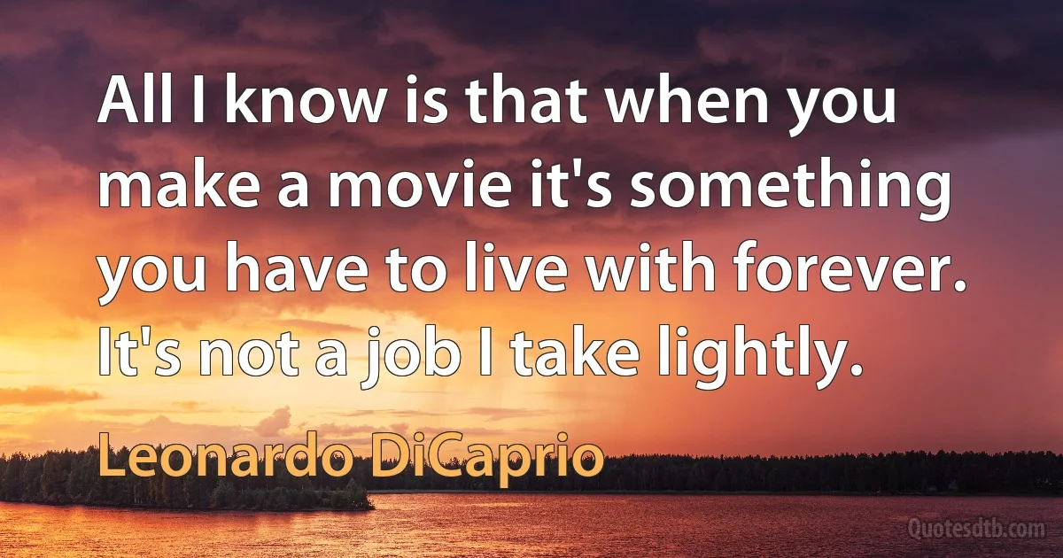 All I know is that when you make a movie it's something you have to live with forever. It's not a job I take lightly. (Leonardo DiCaprio)