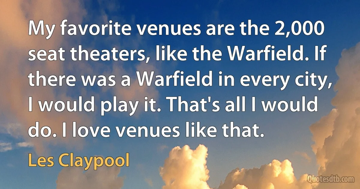 My favorite venues are the 2,000 seat theaters, like the Warfield. If there was a Warfield in every city, I would play it. That's all I would do. I love venues like that. (Les Claypool)