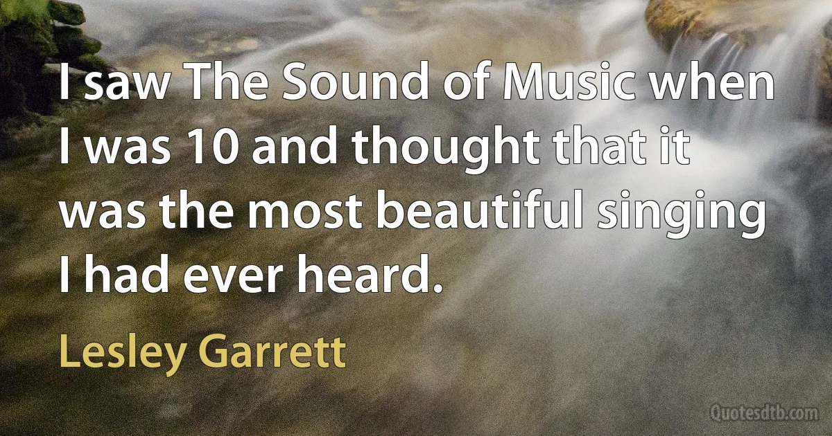 I saw The Sound of Music when I was 10 and thought that it was the most beautiful singing I had ever heard. (Lesley Garrett)