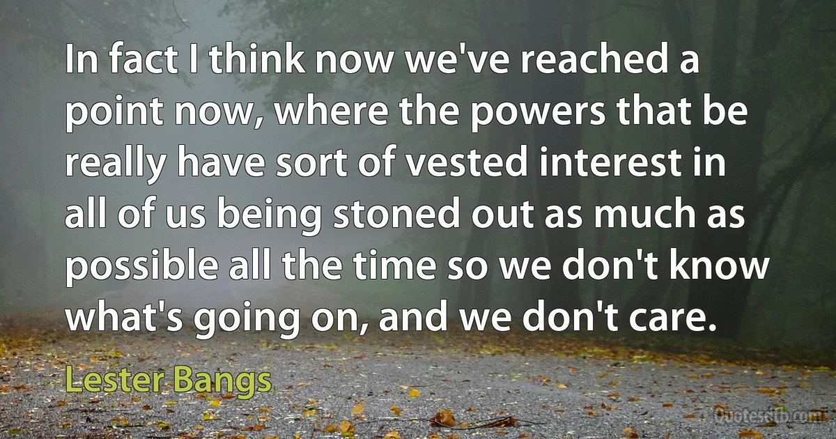 In fact I think now we've reached a point now, where the powers that be really have sort of vested interest in all of us being stoned out as much as possible all the time so we don't know what's going on, and we don't care. (Lester Bangs)