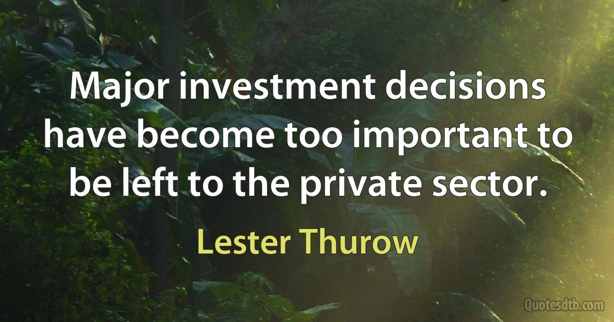 Major investment decisions have become too important to be left to the private sector. (Lester Thurow)