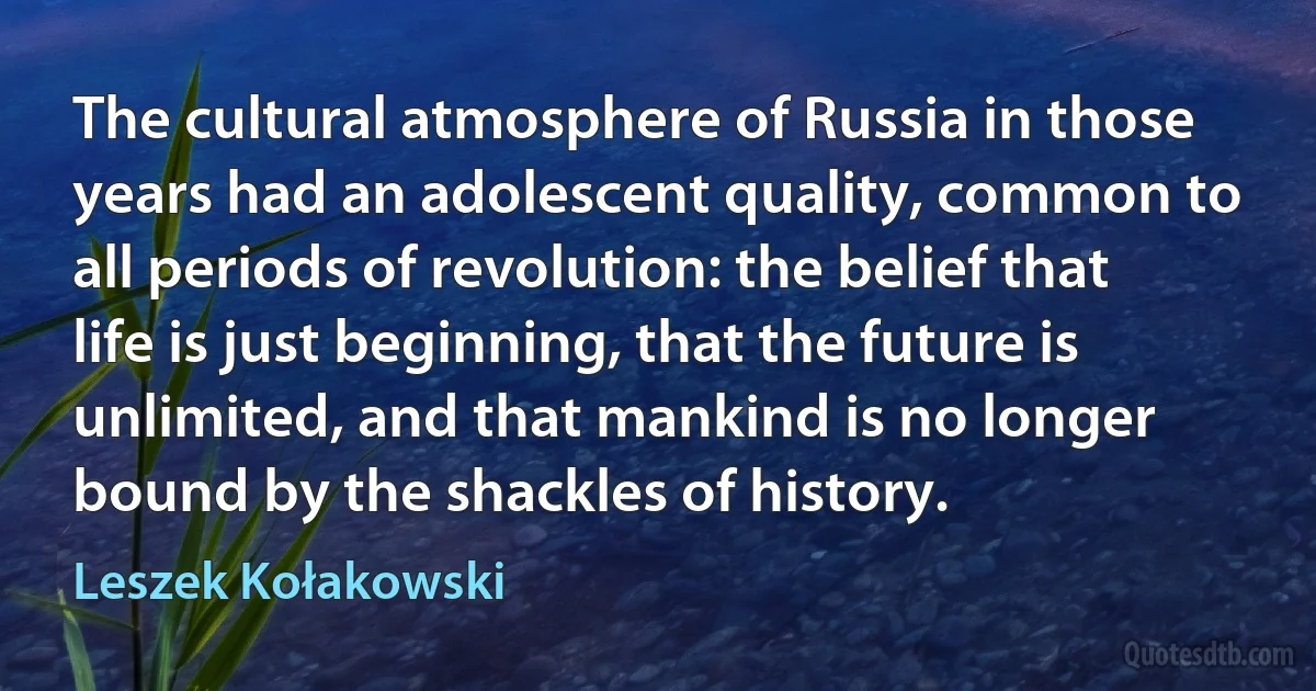 The cultural atmosphere of Russia in those years had an adolescent quality, common to all periods of revolution: the belief that life is just beginning, that the future is unlimited, and that mankind is no longer bound by the shackles of history. (Leszek Kołakowski)